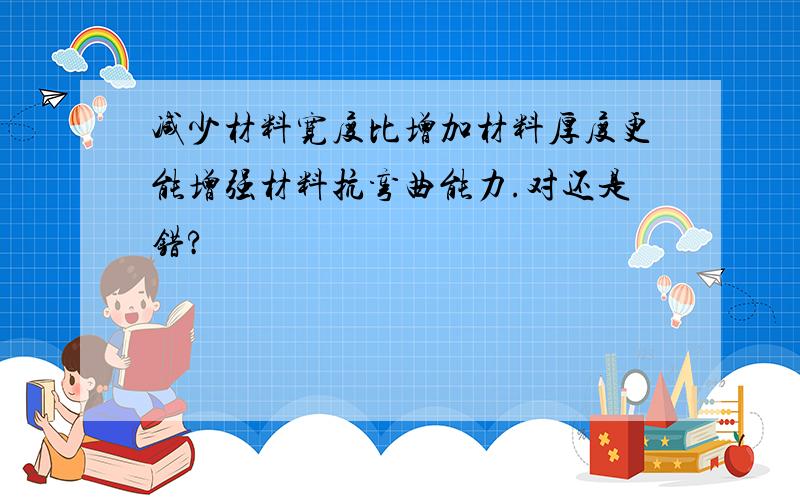 减少材料宽度比增加材料厚度更能增强材料抗弯曲能力.对还是错?