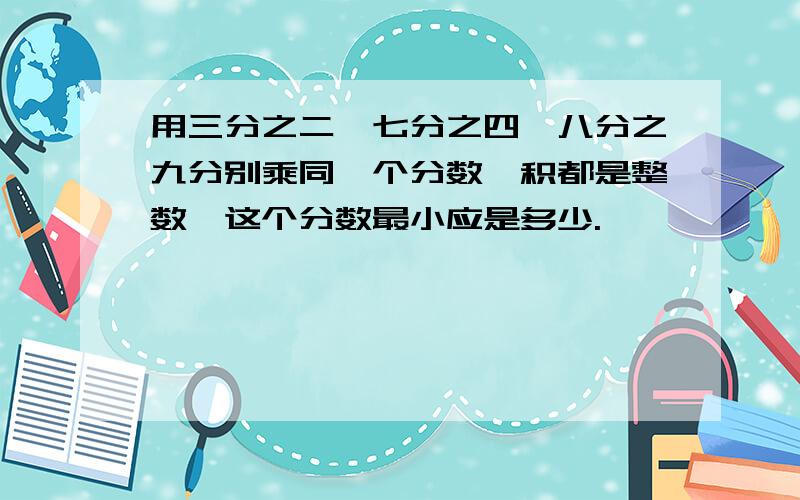 用三分之二,七分之四,八分之九分别乘同一个分数,积都是整数,这个分数最小应是多少.