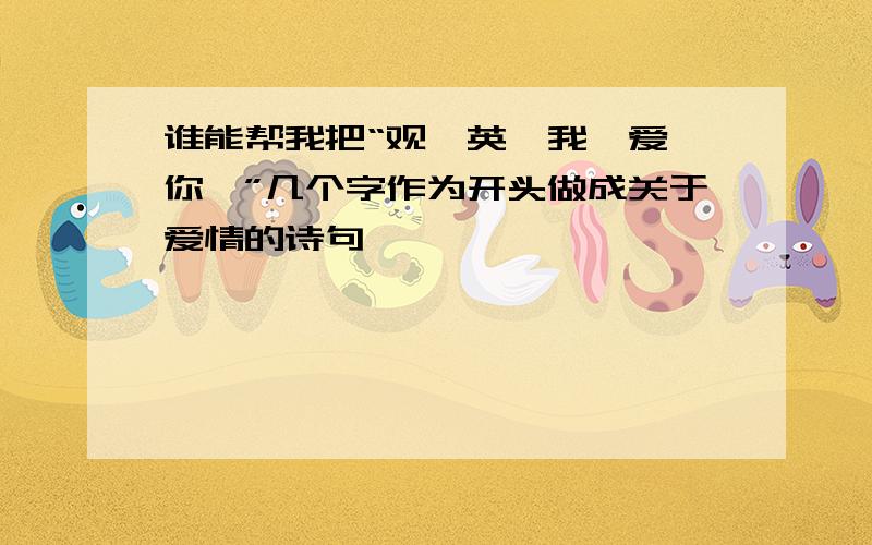 谁能帮我把“观,英,我,爱,你,”几个字作为开头做成关于爱情的诗句