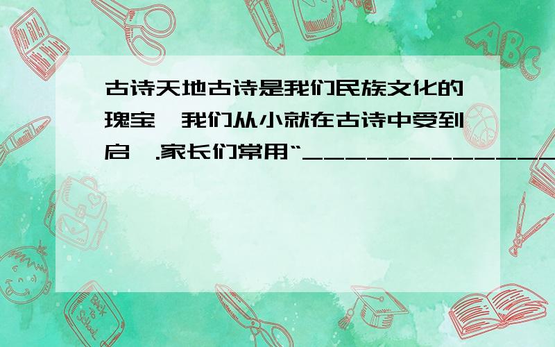 古诗天地古诗是我们民族文化的瑰宝,我们从小就在古诗中受到启迪.家长们常用“_____________,_____________.”教导我们要努力学习；老师常用“_____________,_____________.”引导我们积极参加实践锻炼