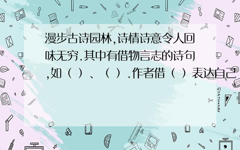 漫步古诗园林,诗情诗意令人回味无穷.其中有借物言志的诗句,如（ ）、（ ）.作者借（ ）表达自己（ ）的志向；也 有借景抒情的诗句,如（ ）,（ ）.诗句中抒发了作者（ ）的感情.当然还有