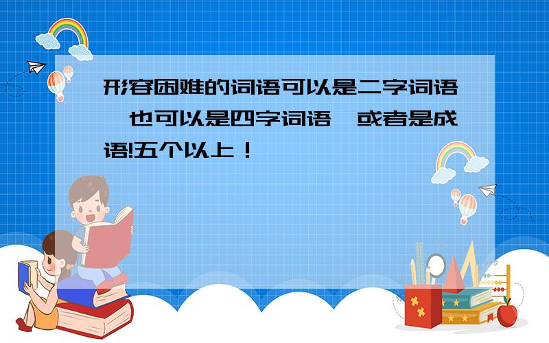 形容困难的词语可以是二字词语,也可以是四字词语,或者是成语!五个以上！