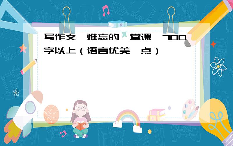 写作文《难忘的一堂课》700字以上（语言优美一点）