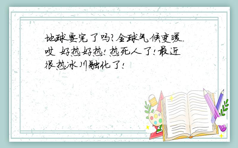 地球要完了吗?全球气候变暖.哎 好热好热!热死人了!最近很热冰川融化了!