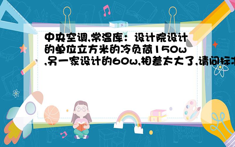 中央空调,常温库：设计院设计的单位立方米的冷负荷150w,另一家设计的60w,相差太大了,请问标准范围在多少内