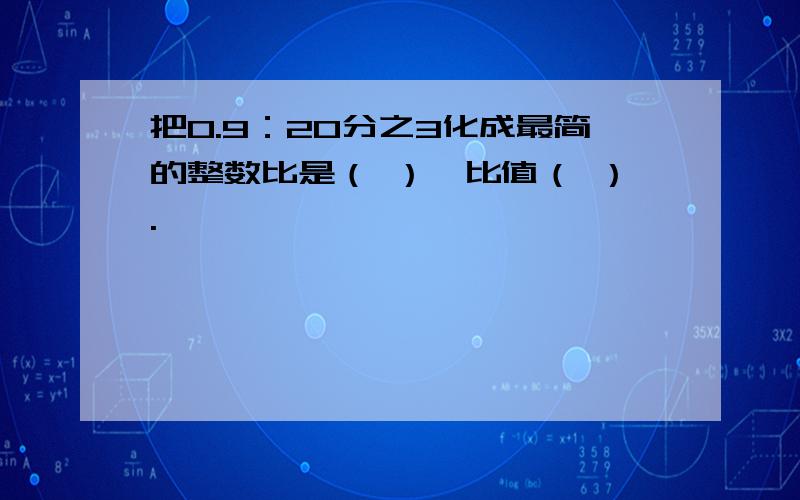 把0.9：20分之3化成最简的整数比是（ ）,比值（ ）.