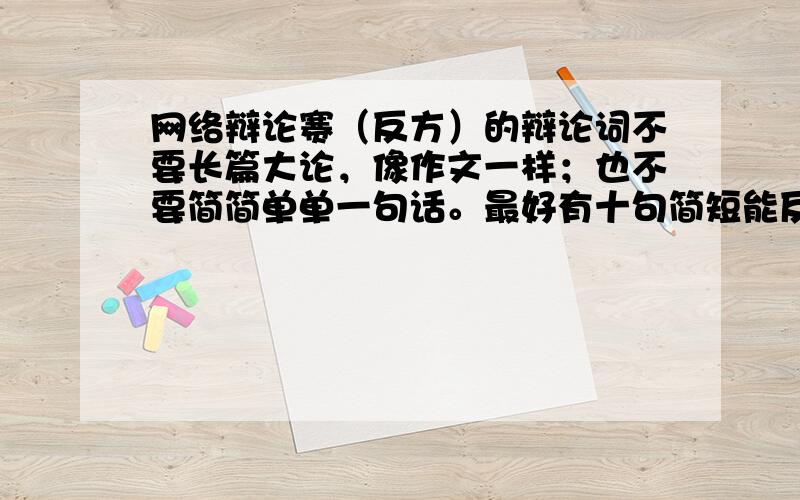 网络辩论赛（反方）的辩论词不要长篇大论，像作文一样；也不要简简单单一句话。最好有十句简短能反驳正方的。