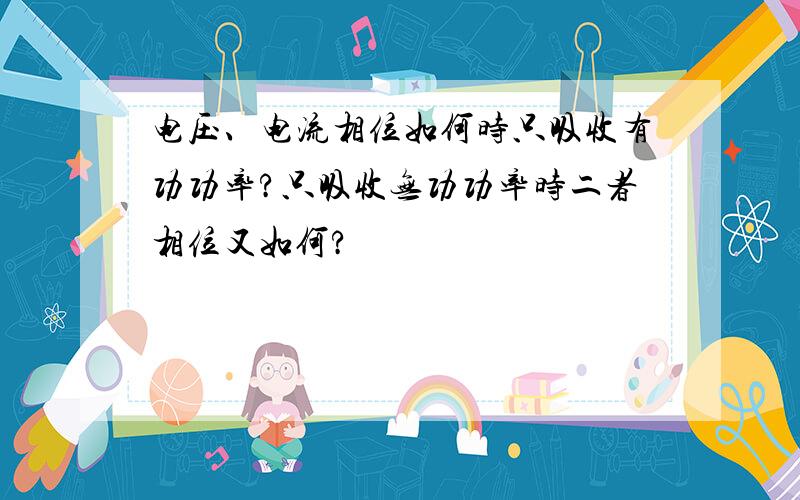 电压、电流相位如何时只吸收有功功率?只吸收无功功率时二者相位又如何?