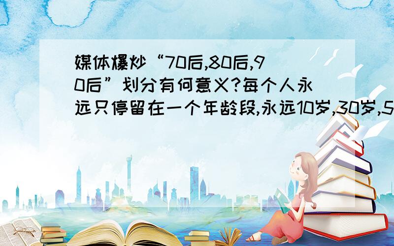 媒体爆炒“70后,80后,90后”划分有何意义?每个人永远只停留在一个年龄段,永远10岁,30岁,50岁?一个1979年出生的人,跟1970年出生的差距大还是跟1980年出生的差距大?1999年出生的人跟2000年出生的