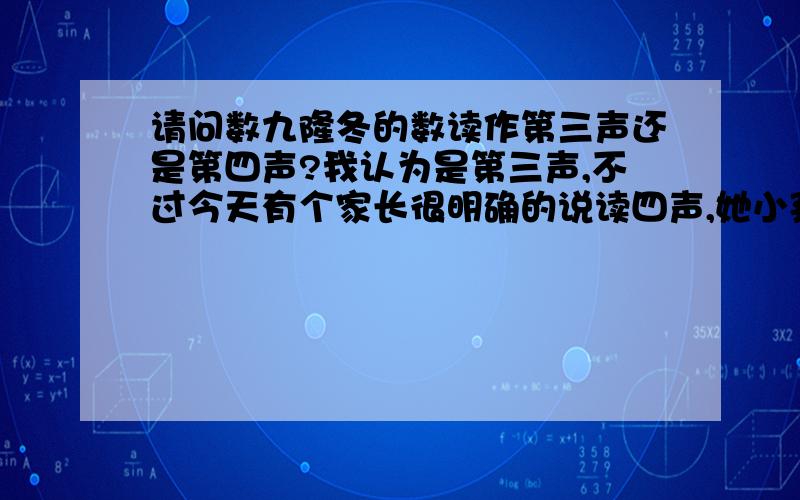 请问数九隆冬的数读作第三声还是第四声?我认为是第三声,不过今天有个家长很明确的说读四声,她小孩也跟着说是的就读第四声.我心里蛮疑惑的.不是数九,冬至以后开始数九吗?还是说我的理