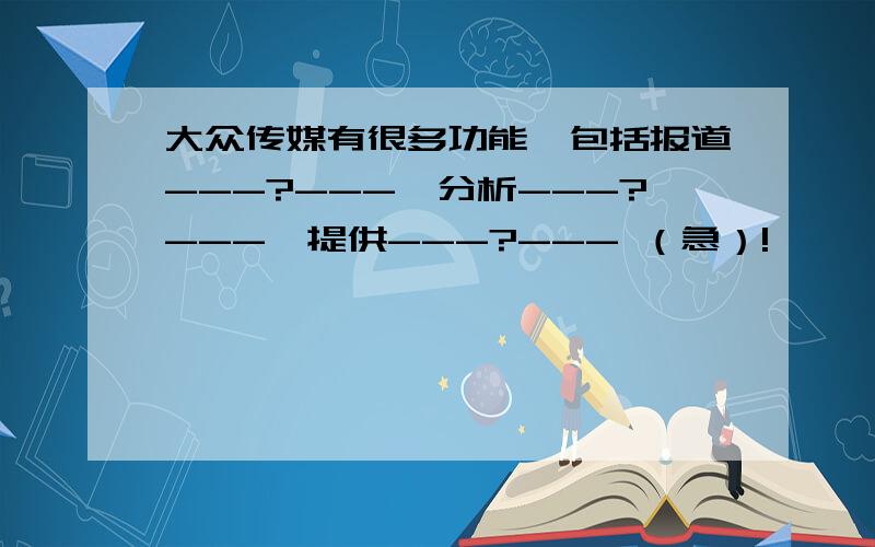 大众传媒有很多功能,包括报道---?---,分析---?---,提供---?--- （急）!