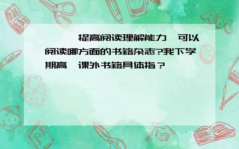 ★★★提高阅读理解能力,可以阅读哪方面的书籍杂志?我下学期高一课外书籍具体指？