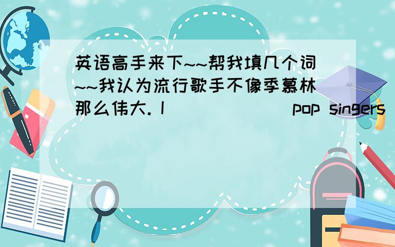 英语高手来下~~帮我填几个词~~我认为流行歌手不像季慕林那么伟大. I___ ___ pop singers are as ___ Ji Xianli