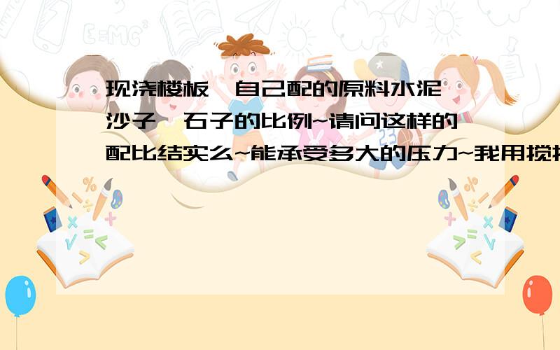 现浇楼板,自己配的原料水泥、沙子、石子的比例~请问这样的配比结实么~能承受多大的压力~我用搅拌机、搅混凝土比例是2袋水泥、1.5小推车的沙子、2小推车的直径3MM的石子,这样的比例打现