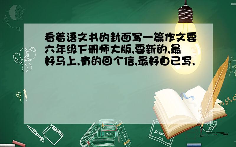 看着语文书的封面写一篇作文要六年级下册师大版,要新的,最好马上,有的回个信,最好自己写,