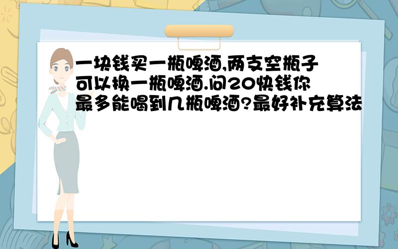 一块钱买一瓶啤酒,两支空瓶子可以换一瓶啤酒.问20快钱你最多能喝到几瓶啤酒?最好补充算法