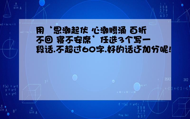 用‘思潮起伏 心潮腾涌 百折不回 寝不安席’任选3个写一段话.不超过60字.好的话还加分呢!