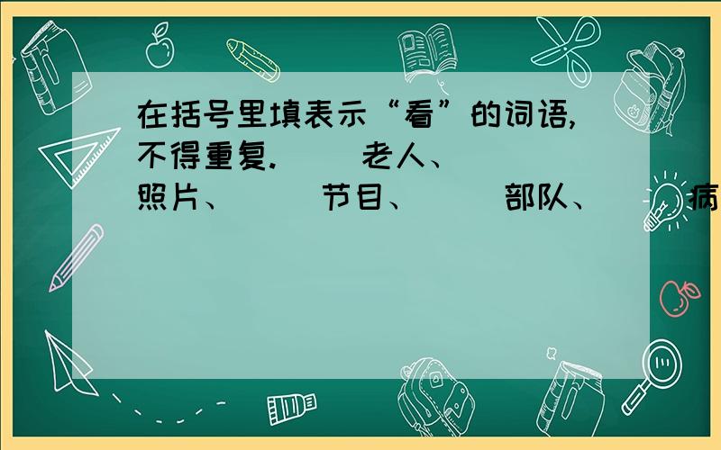 在括号里填表示“看”的词语,不得重复.（ ）老人、（ ）照片、（ ）节目、（ ）部队、（ ）病人、（ ）风景、（ ）新书、（ 填表示“看”的词语啊,还有不得重复.真对不起，打错了。是