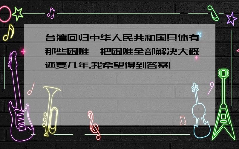 台湾回归中华人民共和国具体有那些困难,把困难全部解决大概还要几年.我希望得到答案!