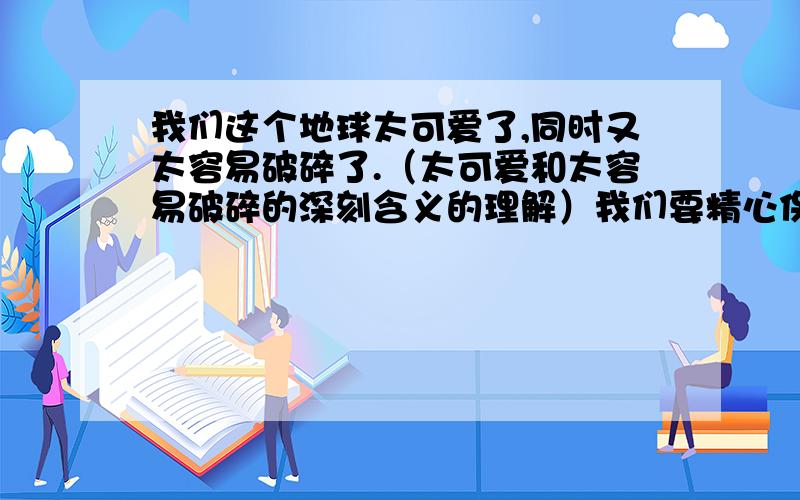 我们这个地球太可爱了,同时又太容易破碎了.（太可爱和太容易破碎的深刻含义的理解）我们要精心保护地球,保护地球的生态环境.（精心的深刻含义的理解）