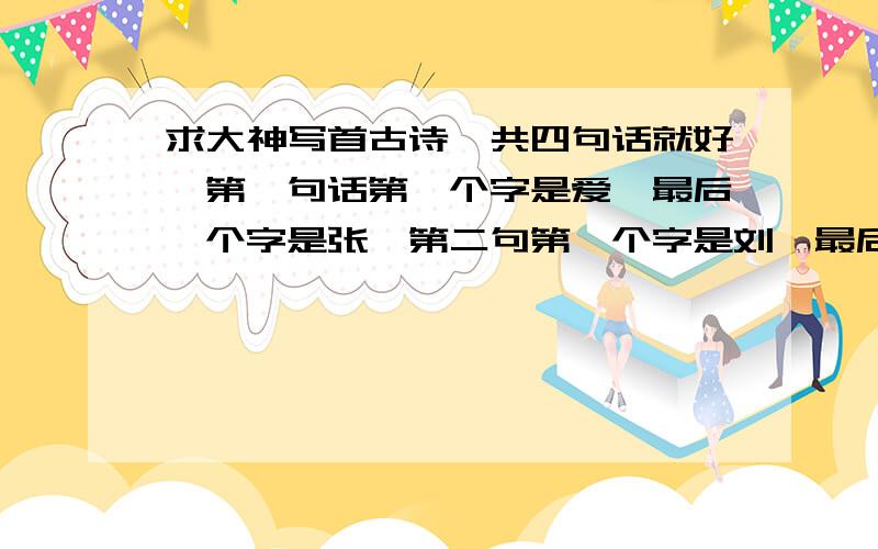 求大神写首古诗一共四句话就好,第一句话第一个字是爱,最后一个字是张,第二句第一个字是刘,最后一个字是泽,第三句第一个字是冠,最后一个字是宇,第四句第一个字是华,最后一个字是留,有