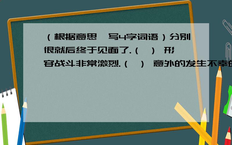 （根据意思,写4字词语）分别很就后终于见面了.（ ） 形容战斗非常激烈.（ ） 意外的发生不幸的事情.（ ）