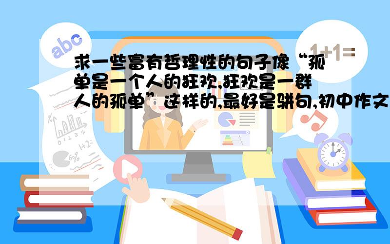 求一些富有哲理性的句子像“孤单是一个人的狂欢,狂欢是一群人的孤单”这样的,最好是骈句,初中作文用得到的,好的话追分其实百度上有很多，但因为有些太多太长，不好收集记忆，毕竟初