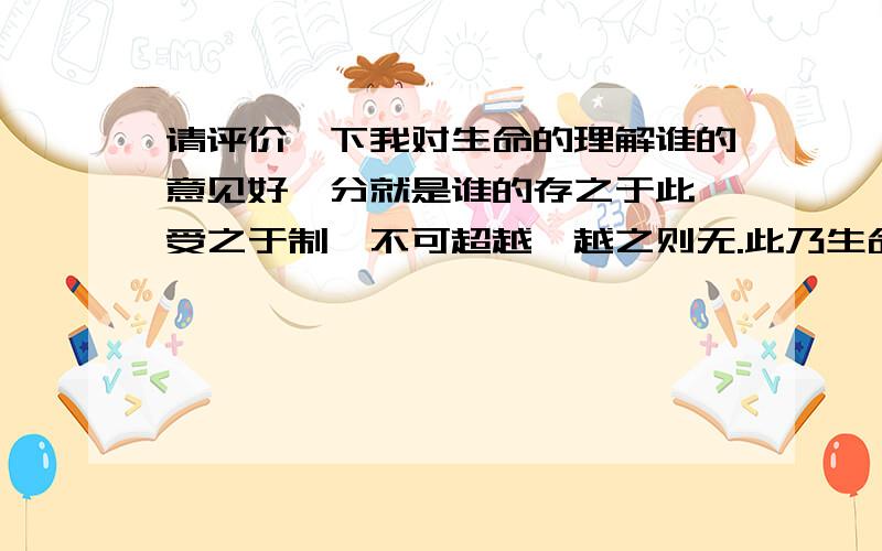 请评价一下我对生命的理解谁的意见好,分就是谁的存之于此,受之于制,不可超越,越之则无.此乃生命…… 人是生命的体验者,而无法创造或改变生命,（存之于此,受之于制）,人的本能是我们所