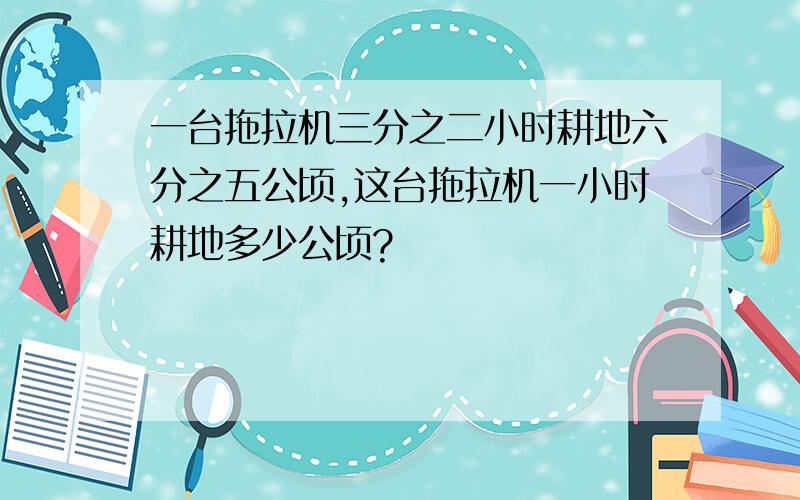 一台拖拉机三分之二小时耕地六分之五公顷,这台拖拉机一小时耕地多少公顷?