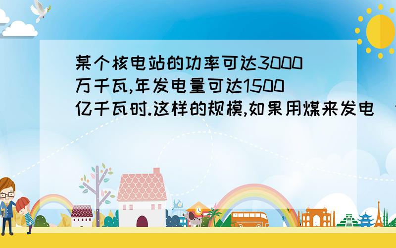 某个核电站的功率可达3000万千瓦,年发电量可达1500亿千瓦时.这样的规模,如果用煤来发电（设火电站效率为30%）,一年需要用煤多少吨?若一个煤矿每年产煤500万吨,需要多少个这样的煤矿?（煤