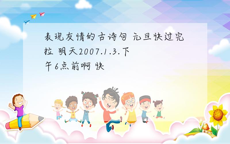 表现友情的古诗句 元旦快过完拉 明天2007.1.3.下午6点前啊 快