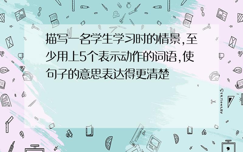 描写一名学生学习时的情景,至少用上5个表示动作的词语,使句子的意思表达得更清楚