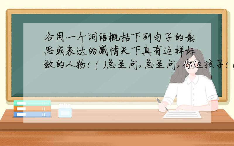 各用一个词语概括下列句子的意思或表达的感情天下真有这样标致的人物!( )总是问,总是问,你这孩子!（ ）齐国人怎么这样没出息,干这种事?（ ）列车呀,请慢点儿开.（ ）