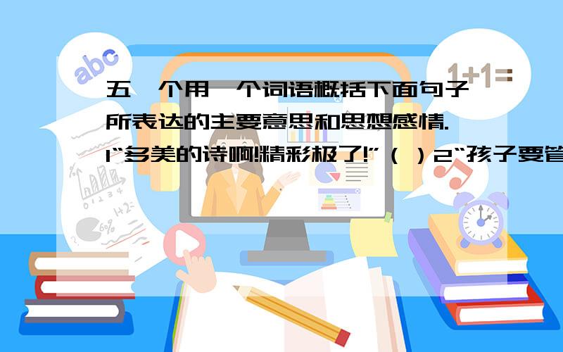 五、个用一个词语概括下面句子所表达的主要意思和思想感情.1“多美的诗啊!精彩极了!”（）2“孩子要管教好,这清白的梅花,是玷污得的吗?”（）3“同志们!用石头砸!”（）4我国这一园林