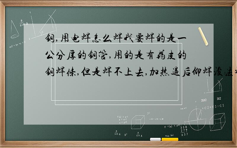 铜,用电焊怎么焊我要焊的是一公分厚的铜管,用的是有药皮的铜焊条,但是焊不上去,加热过后仰焊没法焊