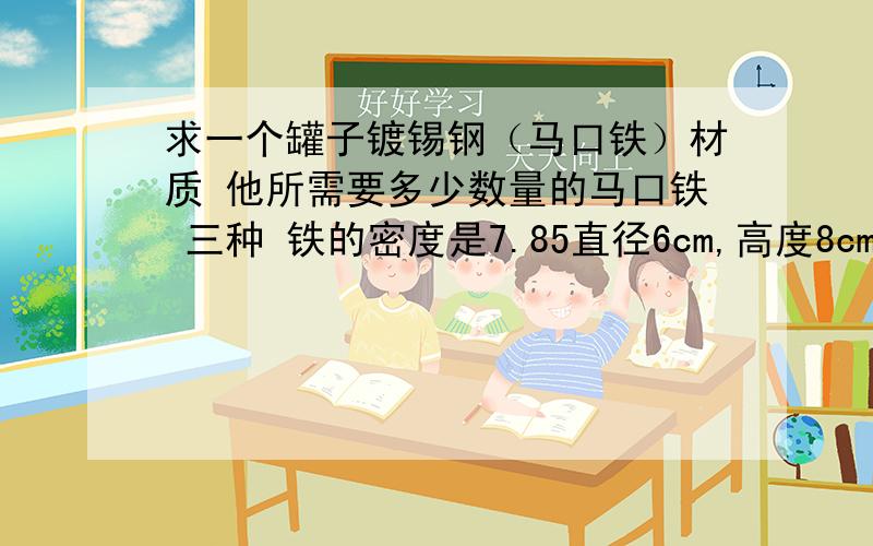 求一个罐子镀锡钢（马口铁）材质 他所需要多少数量的马口铁 三种 铁的密度是7.85直径6cm,高度8cm直径8cm 高度10.2 cm直径8cm,高度14cm请求出用于三种型号的罐身和罐底分别所需用马口铁的重量.