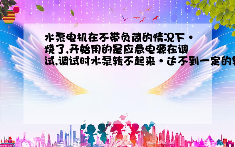 水泵电机在不带负荷的情况下·烧了,开始用的是应急电源在调试,调试时水泵转不起来·达不到一定的转速,然后用市电调试电机一开就烧了,上次调试时是完全正常的.所以是不是由应急电源调