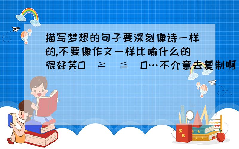 描写梦想的句子要深刻像诗一样的,不要像作文一样比喻什么的很好笑O(≧∇≦)O…不介意去复制啊