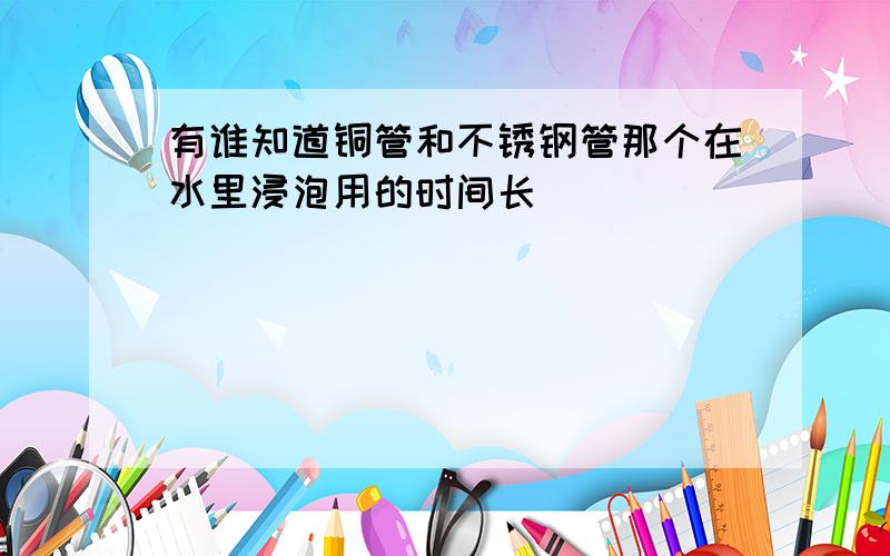 有谁知道铜管和不锈钢管那个在水里浸泡用的时间长