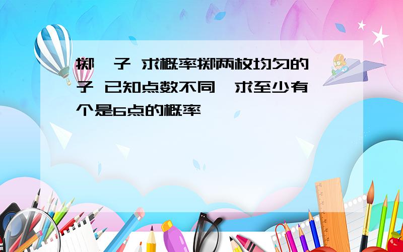 掷骰子 求概率掷两枚均匀的骰子 已知点数不同,求至少有一个是6点的概率