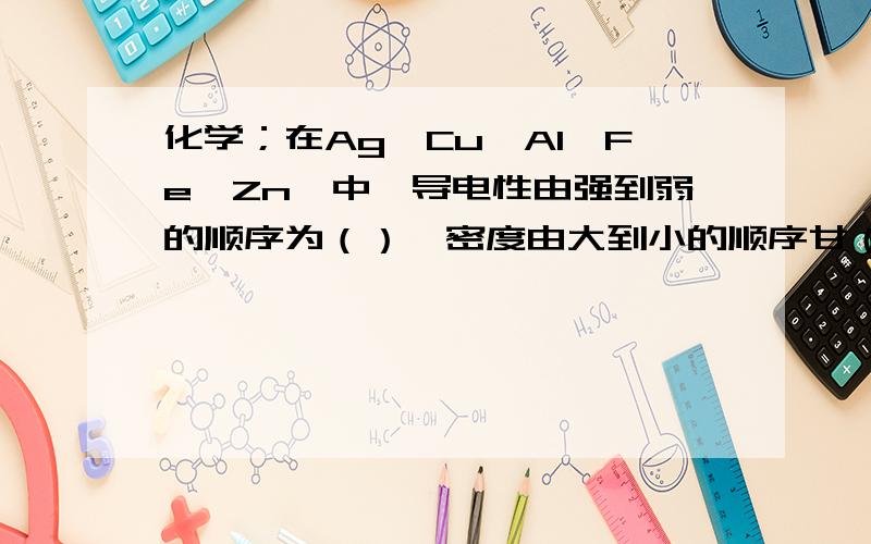 化学；在Ag、Cu、Al、Fe、Zn、中,导电性由强到弱的顺序为（）,密度由大到小的顺序甘（）.