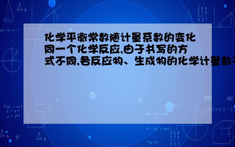 化学平衡常数随计量系数的变化同一个化学反应,由于书写的方式不同,各反应物、生成物的化学计量数不同,平衡常数就不同.我知道平衡常数一般只随温度变化而变化,但是为什么同一个化学