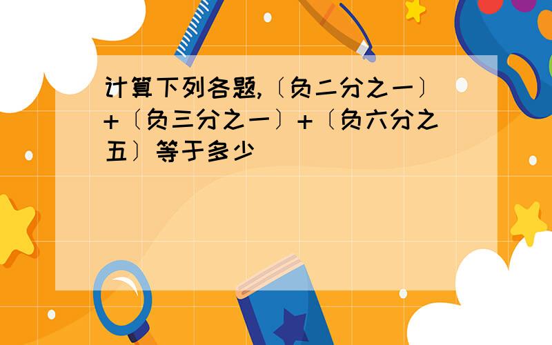 计算下列各题,〔负二分之一〕+〔负三分之一〕+〔负六分之五〕等于多少