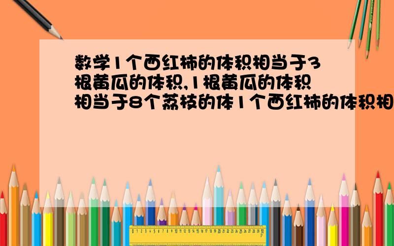 数学1个西红柿的体积相当于3根黄瓜的体积,1根黄瓜的体积相当于8个荔枝的体1个西红柿的体积相当于3根黄瓜的体积,1根黄瓜的体积相当于8个荔枝的体积.现在棱长为25厘米的正方体容器里有2