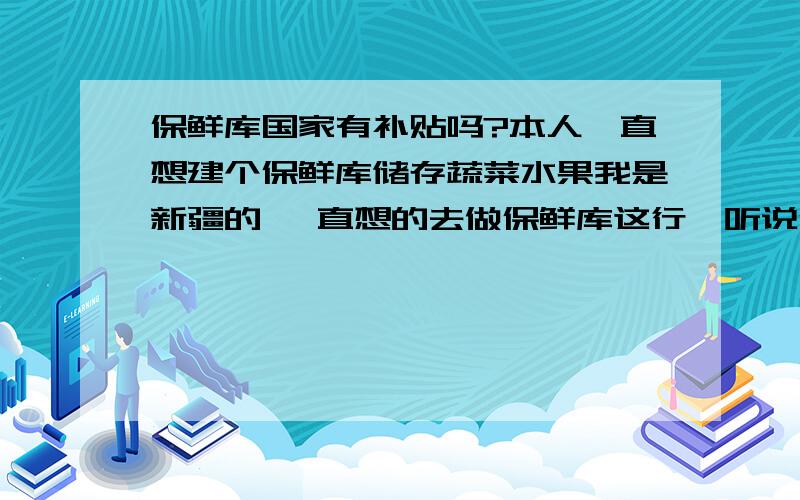 保鲜库国家有补贴吗?本人一直想建个保鲜库储存蔬菜水果我是新疆的 一直想的去做保鲜库这行,听说保鲜库这行国家会有补贴,在新疆什么怎么补贴的知道的能帮帮我吗 本人现在很需要人去