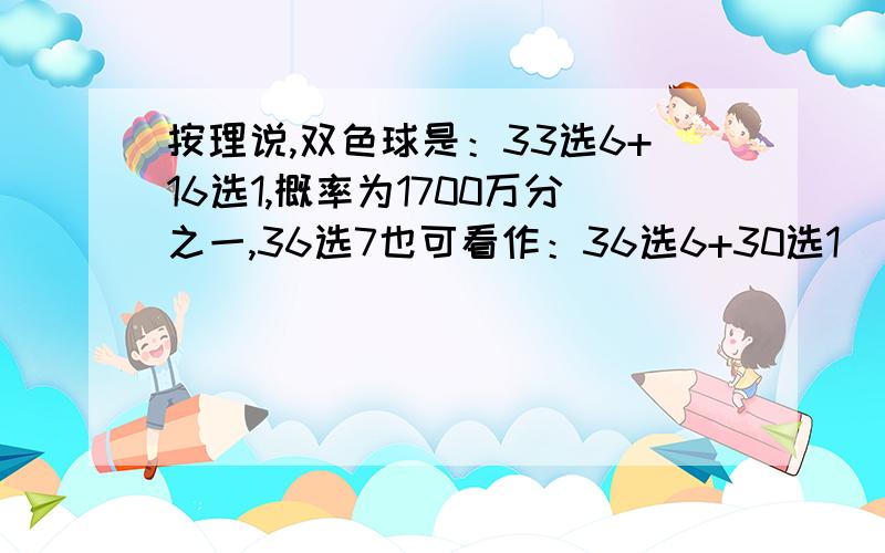 按理说,双色球是：33选6+16选1,概率为1700万分之一,36选7也可看作：36选6+30选1（因为之前摇出了6个的号码减去了）啊,但为何概率是834万分之一?为何双色球中头奖概率比36选7要大?请高手指教,