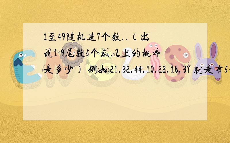 1至49随机选7个数..（出现1-9尾数5个或以上的概率是多少） 例如：21,32,44,10,22,18,37 就是有5个既是大于等于5个的概率.0尾不算一个,重复算一个