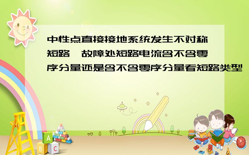 中性点直接接地系统发生不对称短路,故障处短路电流含不含零序分量还是含不含零序分量看短路类型