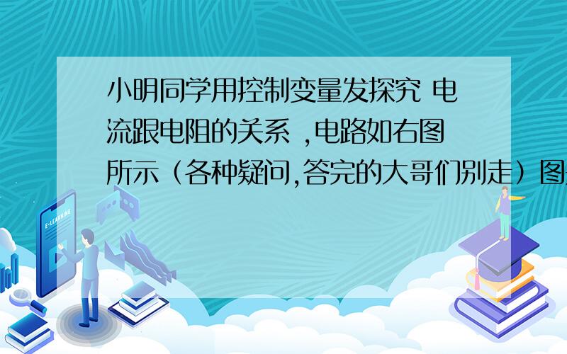 小明同学用控制变量发探究 电流跟电阻的关系 ,电路如右图所示（各种疑问,答完的大哥们别走）图是串联,定制电阻R上有个电压表,另外还有个滑动变阻器R0,电流表小明同学用如图所示的电路