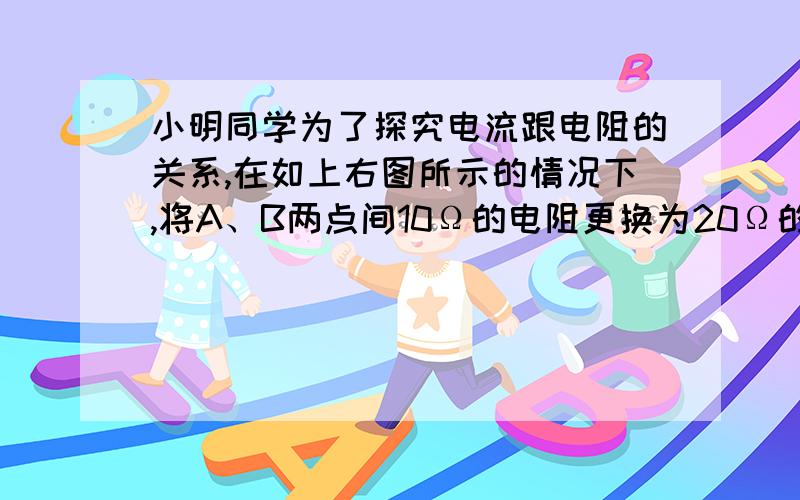 小明同学为了探究电流跟电阻的关系,在如上右图所示的情况下,将A、B两点间10Ω的电阻更换为20Ω的电阻,合开关后,下一步的操作应当是（　　）A．记录电流表和电压表的示数B．将滑动变阻器